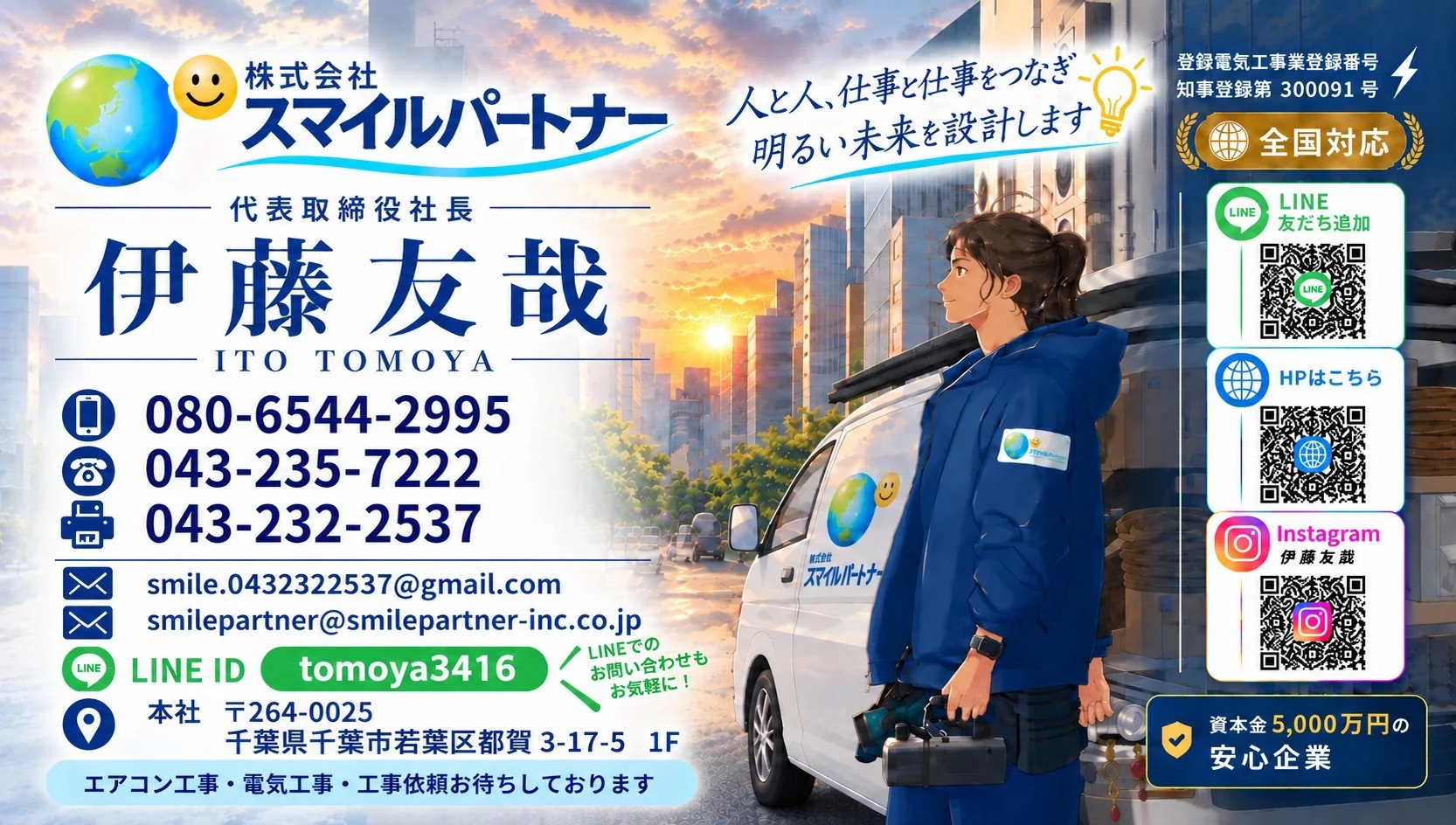 株式会社スマイルパートナー 代表取締役社長 伊藤友哉（ITO TOMOYA）の名刺。人と人、仕事と仕事をつなぎ明るい未来を設計します。携帯 080-6544-2995／TEL 043-235-7222／FAX 043-232-2537／smile.0432322537@gmail.com／smilepartner@smilepartner-inc.co.jp／LINE ID tomoya3416／本社 〒264-0025 千葉県千葉市若葉区都賀3-17-5 1F／登録電気工事業登録番号 知事登録第300091号／全国対応／資本金5,000万円の安心企業／エアコン工事・電気工事・工事依頼お待ちしております